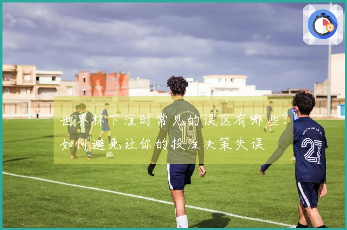 世界杯下注时常见的误区有哪些？如何避免让你的投注决策失误