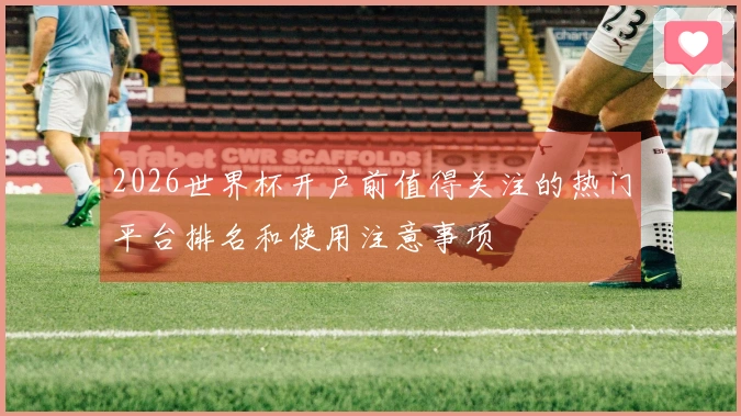 2026世界杯开户前值得关注的热门平台排名和使用注意事项