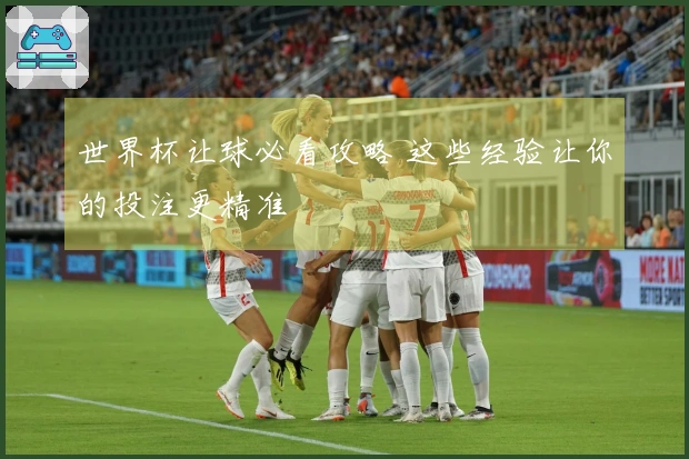 世界杯让球必看攻略 这些经验让你的投注更精准